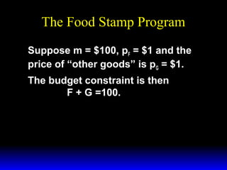 The Food Stamp Program
Suppose m = $100, pF = $1 and the
price of “other goods” is pG = $1.
The budget constraint is then
F + G =100.

 