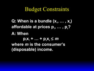 Budget Constraints
Q: When is a bundle (x1, … , xn)
affordable at prices p1, … , pn?
A: When
p1x1 + … + pnxn ≤ m
where m is the consumer’s
(disposable) income.

 