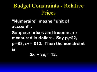 Budget Constraints - Relative
Prices
“Numeraire” means “unit of
account”.
Suppose prices and income are
measured in dollars. Say p1=$2,
p2=$3, m = $12. Then the constraint
is
2x1 + 3x2 = 12.

 
