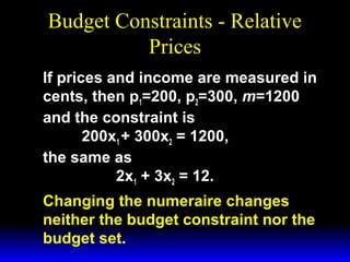Budget Constraints - Relative
Prices
If prices and income are measured in
cents, then p1=200, p2=300, m=1200
and the constraint is
200x1 + 300x2 = 1200,
the same as
2x1 + 3x2 = 12.
Changing the numeraire changes
neither the budget constraint nor the
budget set.

 