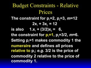 Budget Constraints - Relative
Prices
The constraint for p1=2, p2=3, m=12
2x1 + 3x2 = 12
is also 1.x1 + (3/2)x2 = 6,
the constraint for p1=1, p2=3/2, m=6.
Setting p1=1 makes commodity 1 the
numeraire and defines all prices
relative to p1; e.g. 3/2 is the price of
commodity 2 relative to the price of
commodity 1.

 