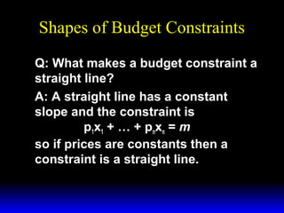 Shapes of Budget Constraints
Q: What makes a budget constraint a
straight line?
A: A straight line has a constant
slope and the constraint is
p1x1 + … + pnxn = m
so if prices are constants then a
constraint is a straight line.

 