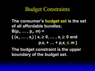 Budget Constraints
The consumer’s budget set is the set
of all affordable bundles;
B(p1, … , pn, m) =
{ (x1, … , xn) | x1 ≥ 0, … , xn ≥ 0 and
p1x1 + … + pnxn ≤ m }
The budget constraint is the upper
boundary of the budget set.

 