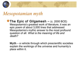 Mesopotamian myth
The Epic of Gilgamesh – (c. 2000 BCE)
Mesopotamia’s greatest work of literature, it was an
epic poem of about 3,000 lines that addressed
Mesopotamia’s mythic answer to the most profound
question of all: What is the meaning of life and
death?
Myth – a vehicle through which prescientific societies
explain the workings of the universe and humanity’s
place within it.
 