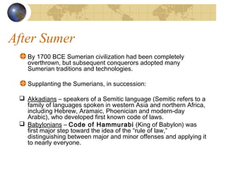 After Sumer
By 1700 BCE Sumerian civilization had been completely
overthrown, but subsequent conquerors adopted many
Sumerian traditions and technologies.
Supplanting the Sumerians, in succession:
 Akkadians – speakers of a Semitic language (Semitic refers to a
family of languages spoken in western Asia and northern Africa,
including Hebrew, Aramaic, Phoenician and modern-day
Arabic), who developed first known code of laws.
 Babylonians – Code of Hammurabi (King of Babylon) was
first major step toward the idea of the “rule of law,”
distinguishing between major and minor offenses and applying it
to nearly everyone.
 