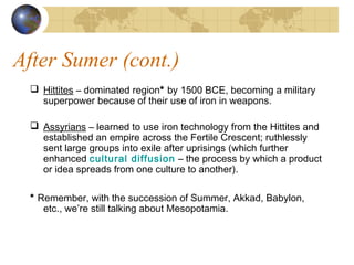 After Sumer (cont.)
 Hittites – dominated region* by 1500 BCE, becoming a military
superpower because of their use of iron in weapons.
 Assyrians – learned to use iron technology from the Hittites and
established an empire across the Fertile Crescent; ruthlessly
sent large groups into exile after uprisings (which further
enhanced cultural diffusion – the process by which a product
or idea spreads from one culture to another).
* Remember, with the succession of Summer, Akkad, Babylon,
etc., we’re still talking about Mesopotamia.
 