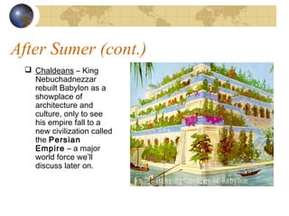 After Sumer (cont.)
 Chaldeans – King
Nebuchadnezzar
rebuilt Babylon as a
showplace of
architecture and
culture, only to see
his empire fall to a
new civilization called
the Persian
Empire – a major
world force we’ll
discuss later on.
 
