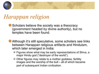 Harappan religion
Scholars believe the society was a theocracy
(government headed by divine authority), but no
temples have been found.
Although it’s still speculative, some scholars see links
between Harappan religious artifacts and Hinduism,
which later emerged in India:
 Figures show what may be early representations of Shiva, a
major Hindu god (“destroyer of the world”).
 Other figures may relate to a mother goddess, fertility
images and the worship of the bull – all of which became
part of subsequent Indian civilization.
 