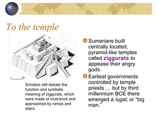 To the temple
Sumerians built
centrally located,
pyramid-like temples
called ziggurats to
appease their angry
gods.
Earliest governments
controlled by temple
priests … but by third
millennium BCE there
emerged a lugal, or “big
man.”
Scholars still debate the
function and symbolic
meaning of ziggurats, which
were made of mud-brick and
approached by ramps and
stairs.
 