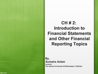 CH # 2:
Introduction to
Financial Statements
and Other Financial
Reporting Topics
By,
Sumaira Aslam
Lecturer
The Islamia University Of Bahawalpur, Pakistan
 