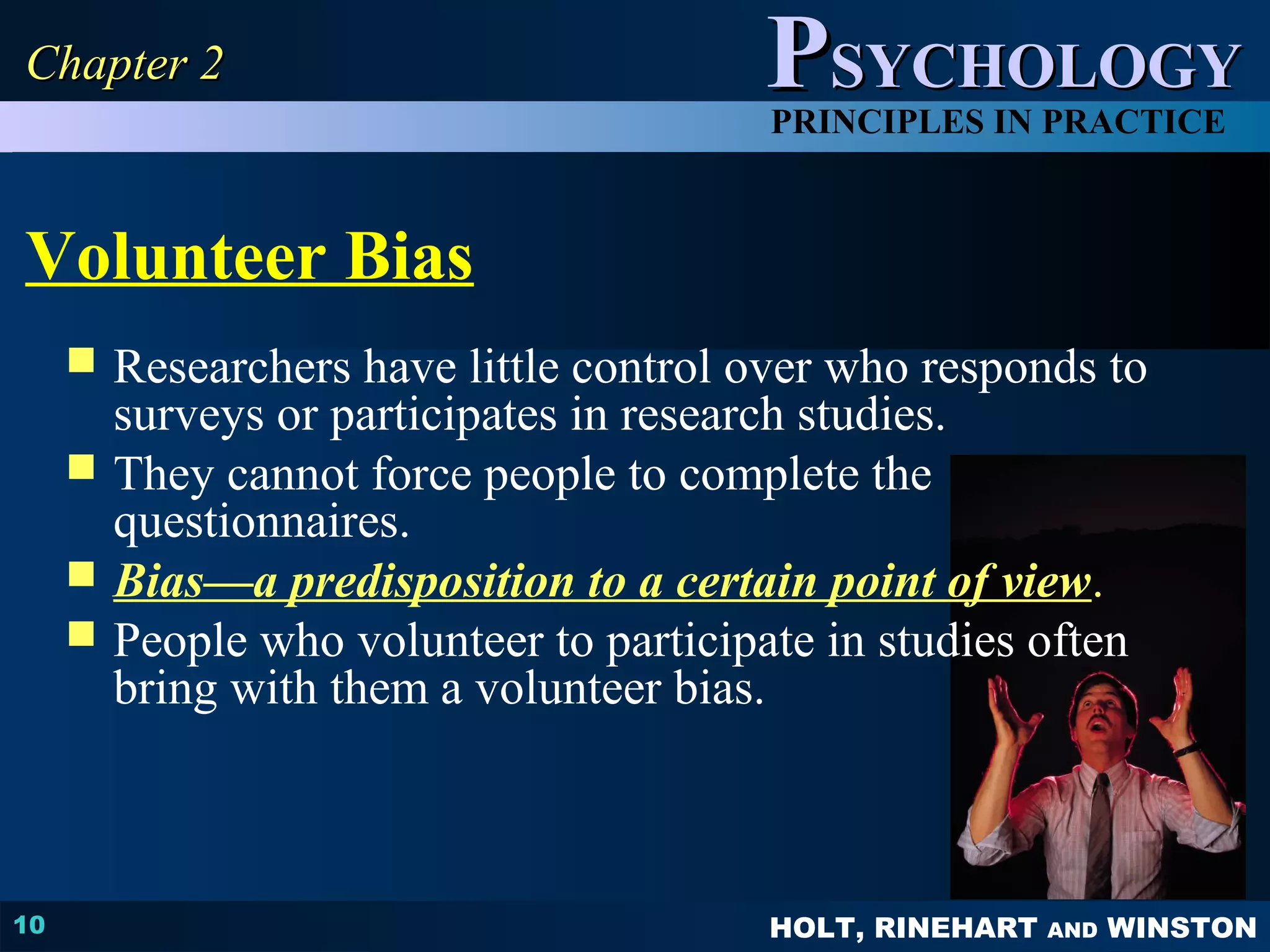 PPSSYYCCHHOOLLOOGGYY 
PRINCIPLES IN PRACTICE 
Volunteer Bias 
 Researchers have little control over who responds to 
HOLT, RINEHART AND WINSTON 
CChhaapptteerr 22 
10 
surveys or participates in research studies. 
 They cannot force people to complete the 
questionnaires. 
 Bias—a predisposition to a certain point of view. 
 People who volunteer to participate in studies often 
bring with them a volunteer bias. 
