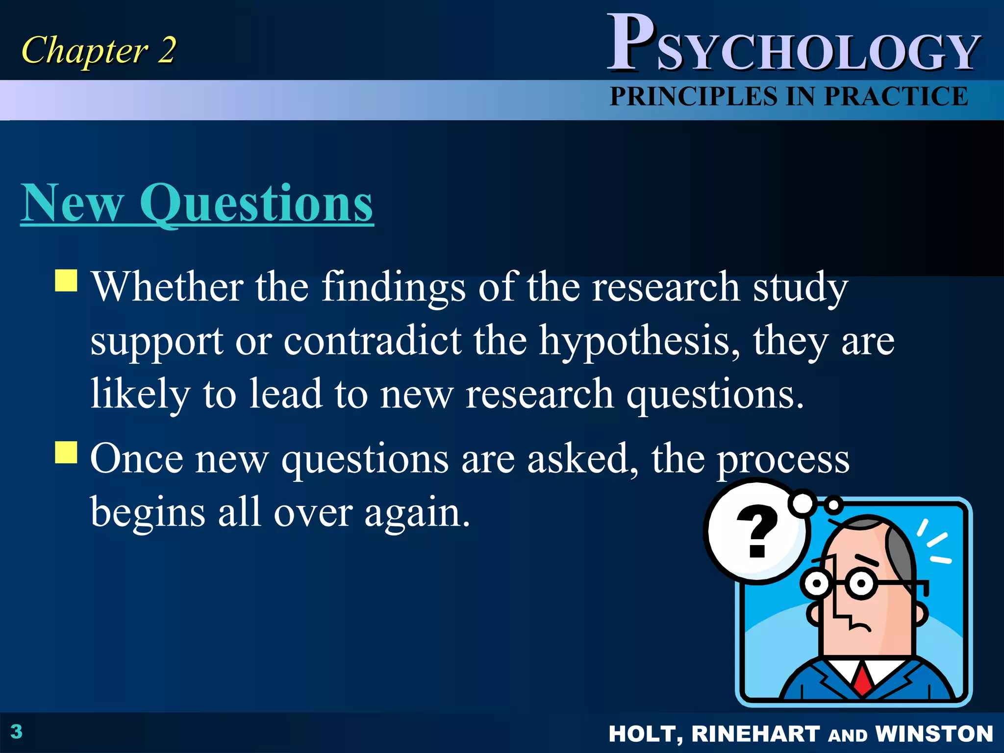PPSSYYCCHHOOLLOOGGYY 
PRINCIPLES IN PRACTICE 
New Questions 
Whether the findings of the research study 
HOLT, RINEHART AND WINSTON 
CChhaapptteerr 22 
3 
support or contradict the hypothesis, they are 
likely to lead to new research questions. 
 Once new questions are asked, the process 
begins all over again. 
 