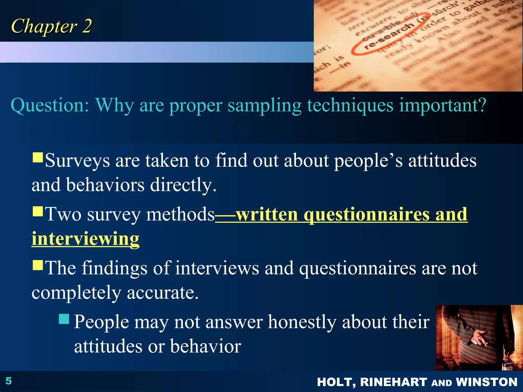 PPSSYYCCHHOOLLOOGGYY 
PRINCIPLES IN PRACTICE 
Question: Why are proper sampling techniques important? 
HOLT, RINEHART AND WINSTON 
CChhaapptteerr 22 
5 
Surveys are taken to find out about people’s attitudes 
and behaviors directly. 
Two survey methods—written questionnaires and 
interviewing 
The findings of interviews and questionnaires are not 
completely accurate. 
People may not answer honestly about their 
attitudes or behavior 
 