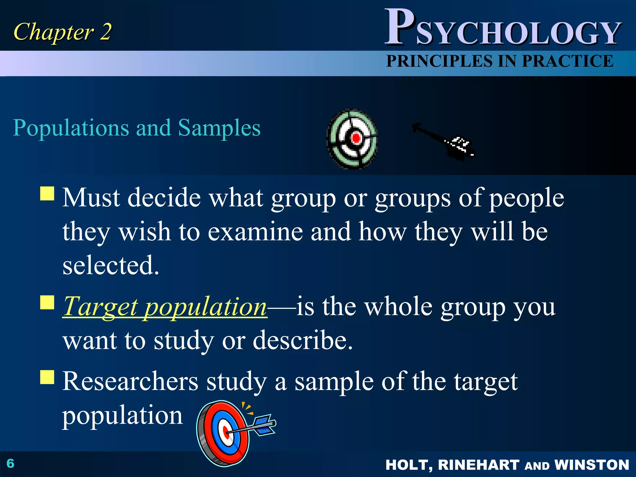 PPSSYYCCHHOOLLOOGGYY 
PRINCIPLES IN PRACTICE 
HOLT, RINEHART AND WINSTON 
CChhaapptteerr 22 
Populations and Samples 
6 
Must decide what group or groups of people 
they wish to examine and how they will be 
selected. 
 Target population—is the whole group you 
want to study or describe. 
 Researchers study a sample of the target 
population 
 