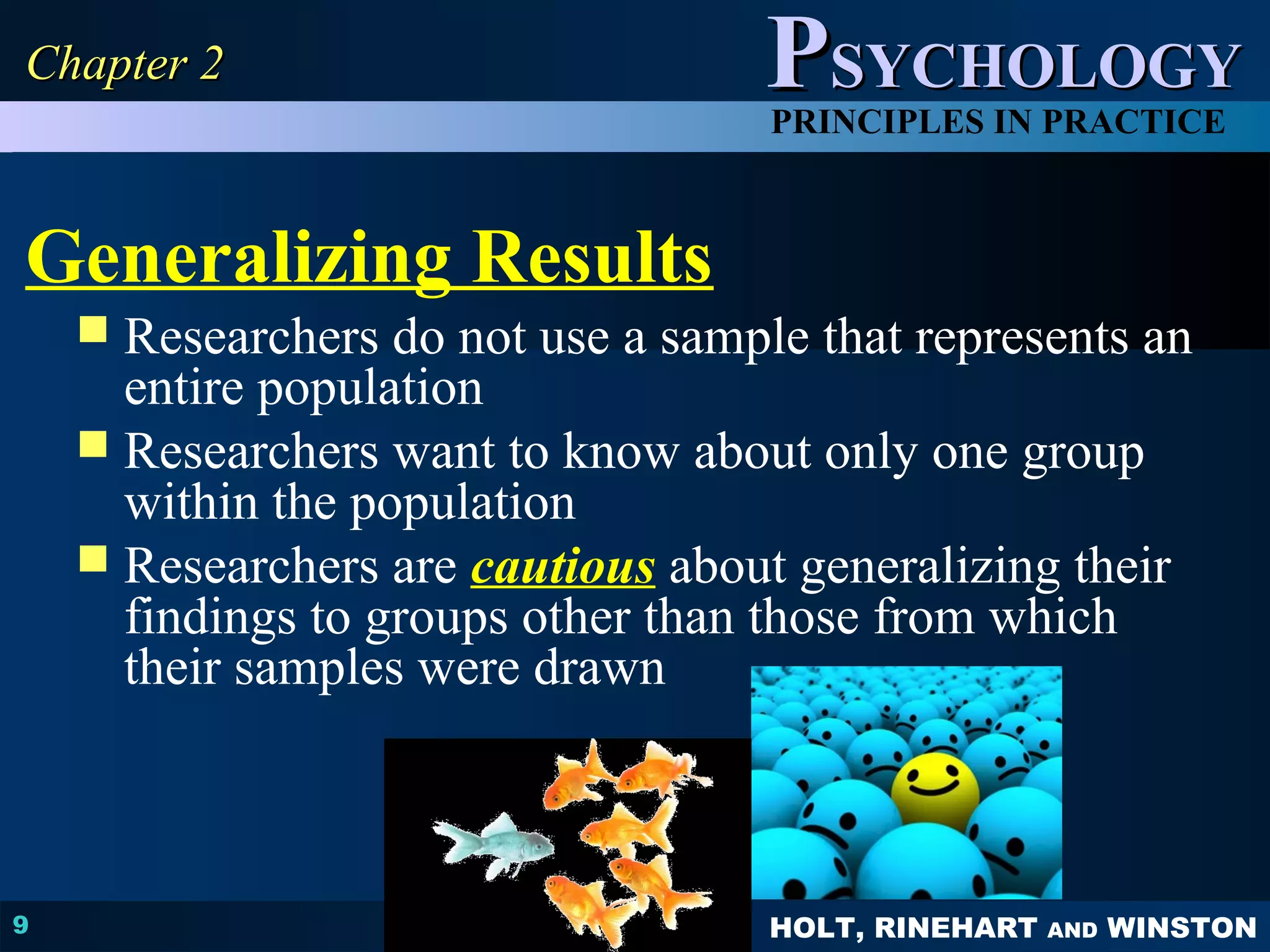 PPSSYYCCHHOOLLOOGGYY 
PRINCIPLES IN PRACTICE 
Generalizing Results 
 Researchers do not use a sample that represents an 
HOLT, RINEHART AND WINSTON 
CChhaapptteerr 22 
9 
entire population 
 Researchers want to know about only one group 
within the population 
 Researchers are cautious about generalizing their 
findings to groups other than those from which 
their samples were drawn 
 