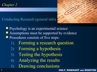 PPSSYYCCHHOOLLOOGGYY 
PRINCIPLES IN PRACTICE 
HOLT, RINEHART AND WINSTON 
CChhaapptteerr 22 
Conducting Research (general info) 
1 
 Psychology is an experimental science 
 Assumptions must be supported by evidence 
 Procedures consists of five steps: 
1) Forming a research question 
2) Forming a hypothesis 
3) Testing the hypothesis 
4) Analyzing the results 
5) Drawing conclusions 
 