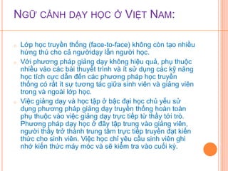 NGỮ CẢNH DẠY HỌC Ở VIỆT NAM: 
o Lớp học truyền thống (face-to-face) không còn tạo nhiều 
hứng thú cho cả ngườidạy lẫn người học. 
o Với phương pháp giảng dạy không hiệu quả, phụ thuộc 
nhiều vào các bài thuyết trình và ít sử dụng các kỹ năng 
học tích cực dẫn đến các phương pháp học truyền 
thống có rất ít sự tương tác giữa sinh viên và giảng viên 
trong và ngoài lớp học. 
o Việc giảng dạy và học tập ở bậc đại học chủ yếu sử 
dụng phương pháp giảng dạy truyền thống hoàn toàn 
phụ thuộc vào việc giảng dạy trực tiếp từ thầy tới trò. 
Phương pháp dạy học ở đây tập trung vào giảng viên, 
người thầy trở thành trung tâm trực tiếp truyền đạt kiến 
thức cho sinh viên. Việc học chỉ yêu cầu sinh viên ghi 
nhớ kiến thức máy móc và sẽ kiểm tra vào cuối kỳ. 
 