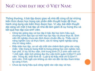 NGỮ CẢNH DẠY HỌC Ở VIỆT NAM: 
Thông thường, ít bài tập được giao về nhà để củng cố lại những 
kiến thức được học trong các phần diễn thuyết hoặc để thực 
hành ứng dụng các kiến thức được học. Vì vậy, bài diễn thuyết 
dài cộng với một ít bài tập về nhà đã làm giảm đi sự hứng thú và 
kết quả học tập của sinh viên. 
 Công tác giảng dạy và học tập ở bậc đại học kém hiệu quả, 
chương trình đạo tạo và môn học lạc hậu và chưa thực tế. Sinh 
viên tốt nghiệp chưa xác định được chuẩn đầu ra. Thiếu các kĩ 
năng nghiên cứu và thực hành, các kĩ năng nghề nghiệp cũng 
như kĩ năng mềm. 
 Điều kiện học tập, cơ sở vật chất còn chênh lệch giữa các vùng 
miền. Việc trang bị trang thiết bị trong phòng học còn nghèo nàn, 
hạn chế. Ví dụ về thư viện, tính trung bình 21,2 sinh viên mới có 
1 chỗ ngồi, diện tích phòng đọc thư viện bình quân 0,05m2/1 sinh 
viên. Trong đó, khối Kinh tế - Luật tỷ lệ thấp nhất chỉ 0,02m2/1 
sinh viên. Chỗ ngồi còn không có nên nói đến tài liệu tham khảo 
lại càng ít hơn. 
 Chưa áp dụng hiệu quả công nghệ vào việc dạy và học. 
 