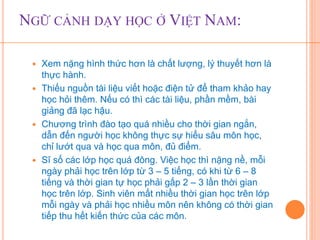 NGỮ CẢNH DẠY HỌC Ở VIỆT NAM: 
 Xem nặng hình thức hơn là chất lượng, lý thuyết hơn là 
thực hành. 
 Thiếu nguồn tài liệu viết hoặc điện tử để tham khảo hay 
học hỏi thêm. Nếu có thì các tài liệu, phần mềm, bài 
giảng đã lạc hậu. 
 Chương trình đào tạo quá nhiều cho thời gian ngắn, 
dẫn đến người học không thực sự hiểu sâu môn học, 
chỉ lướt qua và học qua môn, đủ điểm. 
 Sĩ số các lớp học quá đông. Việc học thì nặng nề, mỗi 
ngày phải học trên lớp từ 3 – 5 tiếng, có khi từ 6 – 8 
tiếng và thời gian tự học phải gấp 2 – 3 lần thời gian 
học trên lớp. Sinh viên mất nhiều thời gian học trên lớp 
mỗi ngày và phải học nhiều môn nên không có thời gian 
tiếp thu hết kiến thức của các môn. 
 