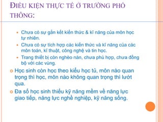 ĐIỀU KIỆN THỰC TẾ Ở TRƯỜNG PHỔ 
THÔNG: 
 Chưa có sự gắn kết kiến thức & kĩ năng của môn học 
tự nhiên. 
 Chưa có sự tích hợp các kiến thức và kĩ năng của các 
môn toán, kĩ thuật, công nghệ và tin học. 
 Trang thiết bị còn nghèo nàn, chưa phù hợp, chưa đồng 
bộ với các vùng. 
 Học sinh còn học theo kiểu học tủ, môn nào quan 
trọng thì học, môn nào không quan trọng thì lướt 
qua. 
 Đa số học sinh thiếu kỹ năng mềm về năng lực 
giao tiếp, năng lực nghề nghiệp, kỹ năng sống. 
 
