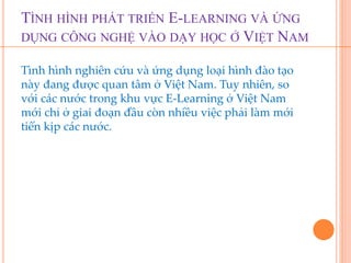 TÌNH HÌNH PHÁT TRIỂN E-LEARNING VÀ ỨNG 
DỤNG CÔNG NGHỆ VÀO DẠY HỌC Ở VIỆT NAM 
Tình hình nghiên cứu và ứng dụng loại hình đào tạo 
này đang được quan tâm ở Việt Nam. Tuy nhiên, so 
với các nước trong khu vực E-Learning ở Việt Nam 
mới chỉ ở giai đoạn đầu còn nhiều việc phải làm mới 
tiến kịp các nước. 
 