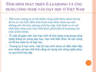 TÌNH HÌNH PHÁT TRIỂN E-LEARNING VÀ ỨNG 
DỤNG CÔNG NGHỆ VÀO DẠY HỌC Ở VIỆT NAM 
 Đất nước chúng ta có rất nhiều vùng miền khác nhau mà tại 
đó cơ sở vật chất, điều kiện hoàn toàn khác nhau tạo nên 
những nét văn hóa, phong cách học tập, tình hình cơ sở vật 
chất khác nhau nên việc triển khai, phát triển E-learning còn 
một số khó khăn. 
 Ở một số giáo viên còn hạn chế về khả năng ứng dụng công 
nghệ thông tin trong dạy học, hạn chế kiến thức về các công 
cụ hỗ trợ quản lý và dạy học. 
 Tương tự ở học sinh, một số học sinh chưa có điều kiện tiếp 
xúc nhiều và hạn chế khả năng sử dụng các công nghệ phục 
vụ quá trình học tập. 
 