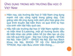 ỨNG DỤNG TRONG MÔI TRƯỜNG ĐẠI HỌC Ở 
VIỆT NAM 
 Hiện nay, các trường đại học ở Việt Nam ứng dụng 
mạnh mẽ các công nghệ trong giảng dạy. Các 
giảng viên đã ứng dụng một cách phù hợp giúp cho 
quá trình truyền đạt kiến thức và quá trình tự học 
của sinh viên đạt hiệu quả cao. 
 Hầu hết các trường đại học ở Việt Nam nghiên cứu 
và triển khai E-Learning, một số trường bước đầu 
đã triển khai các phần mềm hỗ trợ đào tạo và cho 
các kết quả khả quan : Đại học Công nghệ - ĐHQG 
Hà Nội, Viện CNTT – ĐHQG Hà Nội, Đại học Bách 
Khoa Hà Nội, ĐHQG TP Hồ Chí Minh,ĐHSP 
TPHCM, Học viện Bưu chính Viễn thông,... 
 