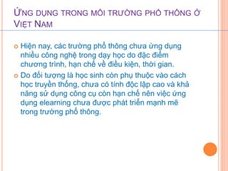 ỨNG DỤNG TRONG MÔI TRƯỜNG PHỔ THÔNG Ở 
VIỆT NAM 
 Hiện nay, các trường phổ thông chưa ứng dụng 
nhiều công nghệ trong dạy học do đặc điểm 
chương trình, hạn chế về điều kiện, thời gian. 
 Do đối tượng là học sinh còn phụ thuộc vào cách 
học truyền thống, chưa có tính độc lập cao và khả 
năng sử dụng công cụ còn hạn chế nên việc ứng 
dụng elearning chưa được phát triển mạnh mẽ 
trong trường phổ thông. 
 