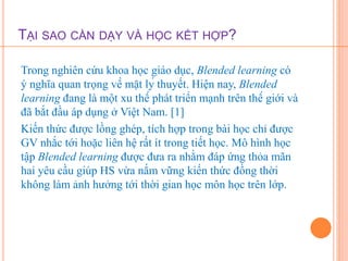 TẠI SAO CẦN DẠY VÀ HỌC KẾT HỢP? 
Trong nghiên cứu khoa học giáo dục, Blended learning có 
ý nghĩa quan trọng về mặt lý thuyết. Hiện nay, Blended 
learning đang là một xu thế phát triển mạnh trên thế giới và 
đã bắt đầu áp dụng ở Việt Nam. [1] 
Kiến thức được lồng ghép, tích hợp trong bài học chỉ được 
GV nhắc tới hoặc liên hệ rất ít trong tiết học. Mô hình học 
tập Blended learning được đưa ra nhằm đáp ứng thỏa mãn 
hai yêu cầu giúp HS vừa nắm vững kiến thức đồng thời 
không làm ảnh hưởng tới thời gian học môn học trên lớp. 
 