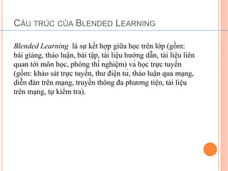 CẤU TRÚC CỦA BLENDED LEARNING 
Blended Learning là sự kết hợp giữa học trên lớp (gồm: 
bài giảng, thảo luận, bài tập, tài liệu hướng dẫn, tài liệu liên 
quan tới môn học, phòng thí nghiệm) và học trực tuyến 
(gồm: khảo sát trực tuyến, thư điện tử, thảo luận qua mạng, 
diễn đàn trên mạng, truyền thông đa phương tiện, tài liệu 
trên mạng, tự kiểm tra). 
 