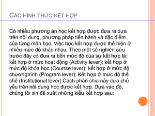 CÁC HÌNH THỨC KẾT HỢP 
Có nhiều phương án học kết hợp được đưa ra dựa 
trên nội dung, phương pháp tiến hành và đặc điểm 
của từng môn học. Việc học kết hợp được thể hiện ở 
nhiều mức độ khác nhau. Theo một số nghiên cứu 
trước đây có đưa ra bốn mức độ của sự kết hợp là: 
kết hợp ở mức hoạt động (Activity lever); kết hợp ở 
mức độ khóa học (Courrse lever); kết hợp ở mức độ 
chươngtrình (Program lever); Kết hợp ở mức độ thể 
chế (Institutional lever).Cách phân chia này dựa chủ 
yếu trên nội dung học được kết hợp. Dựa vào đó, 
chúng tôi xin đề xuất những kiểu kết hợp sau: 
 