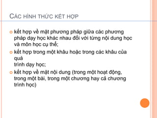 CÁC HÌNH THỨC KẾT HỢP 
 kết hợp về mặt phương pháp giữa các phương 
pháp dạy học khác nhau đối với từng nội dung học 
và môn học cụ thể; 
 kết hợp trong một khâu hoặc trong các khâu của 
quá 
trình dạy học; 
 kết hợp về mặt nội dung (trong một hoạt động, 
trong một bài, trong một chương hay cả chương 
trình học) 
 