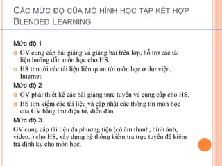 CÁC MỨC ĐỘ CỦA MÔ HÌNH HỌC TẬP KẾT HỢP 
BLENDED LEARNING 
Mức độ 1 
 GV cung cấp bài giảng và giảng bài trên lớp, hỗ trợ các tài 
liệu hướng dẫn môn học cho HS. 
 HS tìm tòi các tài liệu liên quan tới môn học ở thư viện, 
Internet. 
Mức độ 2 
 GV phải thiết kế các bài giảng trực tuyến và cung cấp cho HS. 
 HS tìm kiếm các tài liệu và cập nhật các thông tin môn học 
của GV bằng thư điện tử, diễn đàn. 
Mức độ 3 
GV cung cấp tài liệu đa phương tiện (có âm thanh, hình ảnh, 
video..) cho HS, xây dựng hệ thống kiểm tra trực tuyến để kiểm 
tra định kỳ cho môn học. 
 