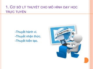 1. CƠ SỞ LÝ THUYẾT CHO MÔ HÌNH DẠY HỌC 
TRỰC TUYẾN 
-Thuyết hành vi. 
-Thuyết nhận thức. 
-Thuyết kiến tạo. 
 