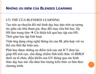 NHỮNG ƯU ĐIỂM CỦA BLENDED LEARNING 
ƯU THẾ CỦA BLENDED LEARNING 
Tạo nên sự chuyển đổi mô hình dạy học dựa trên sự tương 
tác giữa các bên tham gia, thay đổi mục tiêu bài học, lấy 
HS làm trung tâm  Cải thiện kết quả học tập của HS. 
Thời gian học tập linh hoạt. 
Tính ứng dụng công nghệ thông tin của BL phù hợp với xu 
thế của thời đại hiện nay. 
Phát huy được những ưu điểm tích cực mà ICT đem lại, 
giúp HS tích cực, chủ động chiếm lĩnh kiến thức về BĐKH 
dưới sự tổ chức, điều khiển của GV thông qua các hình 
thức dạy học mà vẫn đảm bảo lượng kiến thức cơ bản theo 
chương trình. 
 