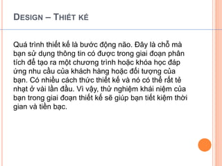 DESIGN – THIẾT KẾ 
Quá trình thiết kế là bước động não. Đây là chỗ mà 
bạn sử dụng thông tin có được trong giai đoạn phân 
tích để tạo ra một chương trình hoặc khóa học đáp 
ứng nhu cầu của khách hàng hoặc đối tượng của 
bạn. Có nhiều cách thức thiết kế và nó có thể rất tẻ 
nhạt ở vài lần đầu. Vì vậy, thử nghiệm khái niệm của 
bạn trong giai đoạn thiết kế sẽ giúp bạn tiết kiệm thời 
gian và tiền bạc. 
 