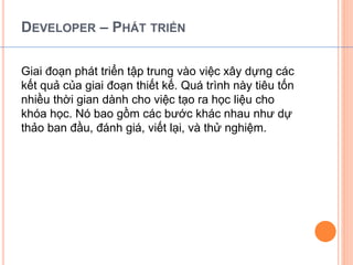 DEVELOPER – PHÁT TRIỂN 
Giai đoạn phát triển tập trung vào việc xây dựng các 
kết quả của giai đoạn thiết kế. Quá trình này tiêu tốn 
nhiều thời gian dành cho việc tạo ra học liệu cho 
khóa học. Nó bao gồm các bước khác nhau như dự 
thảo ban đầu, đánh giá, viết lại, và thử nghiệm. 
 