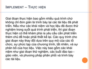 IMPLEMENT – THỰC HIỆN 
Giai đoạn thực hiện bao gồm nhiều quá trình chứ 
không chỉ đơn giản là trình bày lại các tài liệu đã phát 
triển. Nếu như các khái niệm và học liệu đã được thử 
nghiệm trong suốt quá trình phát triển, thì giai đoạn 
thực hiện có thể khám phá ra yêu cầu cần phát triển 
thêm chủ đề hoặc phải thiết kế lại. Các quy trình cho 
giai đoạn này thay đổi dựa trên quy mô của các tổ 
chức, sự phức tạp của chương trình, tất nhiên, và sự 
phân bố của học liệu. Việc này bao gồm các khái 
niệm như giai đoạn thử nghiệm, các buổi đào tạo - 
giáo viên, và phương pháp phân phối và trình bày 
các tài liệu. 
 