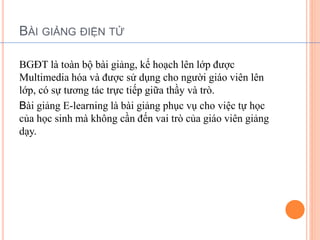 BÀI GIẢNG ĐIỆN TỬ 
BGĐT là toàn bộ bài giảng, kế hoạch lên lớp được 
Multimedia hóa và được sử dụng cho người giáo viên lên 
lớp, có sự tương tác trực tiếp giữa thầy và trò. 
Bài giảng E-learning là bài giảng phục vụ cho việc tự học 
của học sinh mà không cần đến vai trò của giáo viên giảng 
dạy. 
 