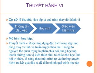 THUYẾT HÀNH VI 
 Cơ sở lý thuyết: Học tập là quá trình thay đổi hành vi 
 Mô hình học tập: 
 Thuyết hành vi được ứng dụng đặc biệt trong dạy học 
bằng máy vi tính và huấn luyện thao tác. Trong đó 
nguyên tắc quan trọng là phân chia nội dung học tập 
thành những đơn vị kiến thức nhỏ, tổ chức cho học lĩnh 
hội tri thức, kĩ năng theo một trình tự và thường xuyên 
kiểm tra kết quả đầu ra để điều chỉnh quá trình học tập 
 