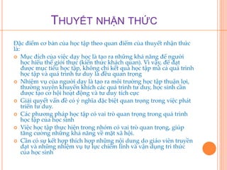 THUYẾT NHẬN THỨC 
Đặc điểm cơ bản của học tập theo quan điểm của thuyết nhận thức 
là: 
 Mục đích của việc dạy học là tạo ra những khả năng để người 
học hiểu thế giới thực (kiến thức khách quan). Vì vậy, để đạt 
được mục tiêu học tập, không chỉ kết quả học tập mà cả quá trình 
học tập và quá trình tư duy là đều quan trọng 
 Nhiệm vụ của người dạy là tạo ra môi trường học tập thuận lợi, 
thường xuyên khuyến khích các quá trình tư duy, học sinh cần 
được tạo cơ hội hoạt động và tư duy tích cực 
 Giải quyết vấn đề có ý nghĩa đặc biệt quan trọng trong việc phát 
triển tư duy. 
 Các phương pháp học tập có vai trò quan trọng trong quá trình 
học tập của học sinh 
 Việc học tập thực hiện trong nhóm có vai trò quan trọng, giúp 
tăng cường những khả năng về mặt xã hội. 
 Cần có sự kết hợp thích hợp những nội dung do giáo viên truyền 
đạt và những nhiệm vụ tự lực chiếm lĩnh và vận dụng tri thức 
của học sinh 
 