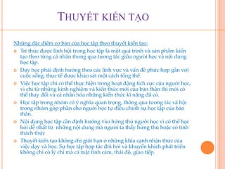THUYẾT KIẾN TẠO 
Những đặc điểm cơ bản của học tập theo thuyết kiến tạo: 
 Tri thức được lĩnh hội trong học tập là một quá trình và sản phẩm kiến 
tạo theo từng cá nhân thong qua tương tác giữa người học và nội dung 
học tập. 
 Dạy học phải định hướng theo các lĩnh vực và vấn đề phức hợp gần với 
cuộc sống, thực tế được khảo sát một cách tổng thể. 
 Việc học tập chỉ có thể thực hiện trong hoạt động tích cực của người học, 
vì chỉ từ những kinh nghiệm và kiến thức mới của bản thân thì mới có 
thể thay đổi và cá nhân hóa những kiến thức kĩ năng đã có. 
 Học tập trong nhóm có ý nghĩa quan trọng, thông qua tương tác xã hội 
trong nhóm góp phần cho người học tự điều chỉnh sự học tập của bản 
thân. 
 Nội dung học tập cần định hướng vào hứng thú người học vì có thể học 
hỏi dễ nhất từ những nội dung mà người ta thấy hứng thú hoặc có tính 
thách thức 
 Thuyết kiến tạo không chỉ giới hạn ở những khía cạnh nhận thức của 
việc dạy và học. Sự học tập hợp tác đòi hỏi và khuyến khích phát triển 
không chỉ có lý chí mà cả mặt tình cảm, thái độ, giao tiếp. 
 