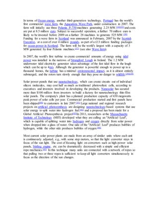 In terms of Ocean energy, another third-generation technology, Portugal has the world's 
first commercial wave farm, the Aguçadora Wave Park, under construction in 2007. The 
farm will initially use three Pelamis P-750 machines generating 2.25 MW.[34][35] and costs 
are put at 8.5 million euro. Subject to successful operation, a further 70 million euro is 
likely to be invested before 2009 on a further 28 machines to generate 525 MW.[36] 
Funding for a wave farm in Scotland was announced in February, 2007 by the Scottish 
Executive, at a cost of over 4 million pounds, as part of a £13 million funding packages 
for ocean power in Scotland. The farm will be the world's largest with a capacity of 3 
MW generated by four Pelamis machines.[37] (see also Wave farm). 
In 2007, the world's first turbine to create commercial amounts of energy using tidal 
power was installed in the narrows of Strangford Lough in Ireland. The 1.2 MW 
underwater tidal electricity generator takes advantage of the fast tidal flow in the lough 
which can be up to 4m/s. Although the generator is powerful enough to power up to a 
thousand homes, the turbine has a minimal environmental impact, as it is almost entirely 
submerged, and the rotors turn slowly enough that they pose no danger to wildlife.[38][39] 
Solar power panels that use nanotechnology, which can create circuits out of individual 
silicon molecules, may cost half as much as traditional photovoltaic cells, according to 
executives and investors involved in developing the products. Nanosolar has secured 
more than $100 million from investors to build a factory for nanotechnology thin-film 
solar panels. The company's plant has a planned production capacity of 430 megawatts 
peak power of solar cells per year. Commercial production started and first panels have 
been shipped[40] to customers in late 2007.[41] Large national and regional research 
projects on artificial photosynthesis are designing nanotechnology-based systems that use 
solar energy to split water into hydrogen fuel.[42] and a proposal has been made for a 
Global Artificial Photosynthesis project[43]In 2011, researchers at the Massachusetts 
Institute of Technology (MIT) developed what they are calling an "Artificial Leaf", 
which is capable of splitting water into hydrogen and oxygen directly from solar power 
when dropped into a glass of water. One side of the "Artificial Leaf" produces bubbles of 
hydrogen, while the other side produces bubbles of oxygen.[44] 
Most current solar power plants are made from an array of similar units where each unit 
is continuously adjusted, e.g., with some step motors, so that the light converter stays in 
focus of the sun light. The cost of focusing light on converters such as high-power solar 
panels, Stirling engine, etc. can be dramatically decreased with a simple and efficient 
rope mechanics.[45] In this technique many units are connected with a network of ropes so 
that pulling two or three ropes is sufficient to keep all light converters simultaneously in 
focus as the direction of the sun changes. 
