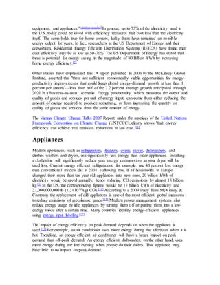 equipment, and appliances."[citation needed] In general, up to 75% of the electricity used in 
the U.S. today could be saved with efficiency measures that cost less than the electricity 
itself. The same holds true for home-owners, leaky ducts have remained an invisible 
energy culprit for years. In fact, researchers at the US Department of Energy and their 
consortium, Residential Energy Efficient Distribution Systems (REEDS) have found that 
duct efficiency may be as low as 50-70%. The US Department of Energy has stated that 
there is potential for energy saving in the magnitude of 90 Billion kWh by increasing 
home energy efficiency.[7] 
Other studies have emphasized this. A report published in 2006 by the McKinsey Global 
Institute, asserted that "there are sufficient economically viable opportunities for energy-productivity 
improvements that could keep global energy-demand growth at less than 1 
percent per annum"—less than half of the 2.2 percent average growth anticipated through 
2020 in a business-as-usual scenario. Energy productivity, which measures the output and 
quality of goods and services per unit of energy input, can come from either reducing the 
amount of energy required to produce something, or from increasing the quantity or 
quality of goods and services from the same amount of energy. 
The Vienna Climate Change Talks 2007 Report, under the auspices of the United Nations 
Framework Convention on Climate Change (UNFCCC), clearly shows "that energy 
efficiency can achieve real emission reductions at low cost."[8] 
Appliances 
Modern appliances, such as refrigerators, freezers, ovens, stoves, dishwashers, and 
clothes washers and dryers, use significantly less energy than older appliances. Installing 
a clothesline will significantly reduce your energy consumption as your dryer will be 
used less. Current energy efficient refrigerators, for example, use 40 percent less energy 
than conventional models did in 2001. Following this, if all households in Europe 
changed their more than ten year old appliances into new ones, 20 billion kWh of 
electricity would be saved annually, hence reducing CO2 emissions by almost 18 billion 
kg.[9] In the US, the corresponding figures would be 17 billion kWh of electricity and 
27,000,000,000 lb (1.2×1010 kg) CO2.[10] According to a 2009 study from McKinsey & 
Company the replacement of old appliances is one of the most efficient global measures 
to reduce emissions of greenhouse gases.[11] Modern power management systems also 
reduce energy usage by idle appliances by turning them off or putting them into a low-energy 
mode after a certain time. Many countries identify energy-efficient appliances 
using energy input labeling.[12] 
The impact of energy efficiency on peak demand depends on when the appliance is 
used.[13] For example, an air conditioner uses more energy during the afternoon when it is 
hot. Therefore, an energy efficient air conditioner will have a larger impact on peak 
demand than off-peak demand. An energy efficient dishwasher, on the other hand, uses 
more energy during the late evening when people do their dishes. This appliance may 
have little to no impact on peak demand. 
 