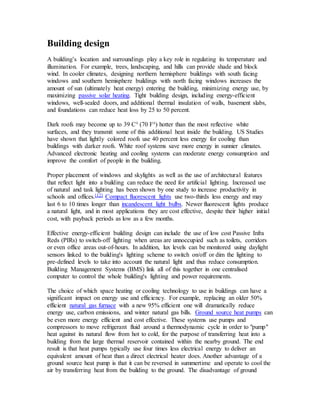 Building design 
A building’s location and surroundings play a key role in regulating its temperature and 
illumination. For example, trees, landscaping, and hills can provide shade and block 
wind. In cooler climates, designing northern hemisphere buildings with south facing 
windows and southern hemisphere buildings with north facing windows increases the 
amount of sun (ultimately heat energy) entering the building, minimizing energy use, by 
maximizing passive solar heating. Tight building design, including energy-efficient 
windows, well-sealed doors, and additional thermal insulation of walls, basement slabs, 
and foundations can reduce heat loss by 25 to 50 percent. 
Dark roofs may become up to 39 C° (70 F°) hotter than the most reflective white 
surfaces, and they transmit some of this additional heat inside the building. US Studies 
have shown that lightly colored roofs use 40 percent less energy for cooling than 
buildings with darker roofs. White roof systems save more energy in sunnier climates. 
Advanced electronic heating and cooling systems can moderate energy consumption and 
improve the comfort of people in the building. 
Proper placement of windows and skylights as well as the use of architectural features 
that reflect light into a building can reduce the need for artificial lighting. Increased use 
of natural and task lighting has been shown by one study to increase productivity in 
schools and offices.[12] Compact fluorescent lights use two-thirds less energy and may 
last 6 to 10 times longer than incandescent light bulbs. Newer fluorescent lights produce 
a natural light, and in most applications they are cost effective, despite their higher initial 
cost, with payback periods as low as a few months. 
Effective energy-efficient building design can include the use of low cost Passive Infra 
Reds (PIRs) to switch-off lighting when areas are unnoccupied such as toilets, corridors 
or even office areas out-of-hours. In addition, lux levels can be monitored using daylight 
sensors linked to the building's lighting scheme to switch on/off or dim the lighting to 
pre-defined levels to take into account the natural light and thus reduce consumption. 
Building Management Systems (BMS) link all of this together in one centralised 
computer to control the whole building's lighting and power requirements. 
The choice of which space heating or cooling technology to use in buildings can have a 
significant impact on energy use and efficiency. For example, replacing an older 50% 
efficient natural gas furnace with a new 95% efficient one will dramatically reduce 
energy use, carbon emissions, and winter natural gas bills. Ground source heat pumps can 
be even more energy efficient and cost effective. These systems use pumps and 
compressors to move refrigerant fluid around a thermodynamic cycle in order to "pump" 
heat against its natural flow from hot to cold, for the purpose of transferring heat into a 
building from the large thermal reservoir contained within the nearby ground. The end 
result is that heat pumps typically use four times less electrical energy to deliver an 
equivalent amount of heat than a direct electrical heater does. Another advantage of a 
ground source heat pump is that it can be reversed in summertime and operate to cool the 
air by transferring heat from the building to the ground. The disadvantage of ground 
 