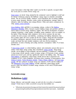 source heat pumps is their high initial capital cost, but this is typically recouped within 
five to ten years as a result of lower energy use. 
Smart meters are slowly being adopted by the commercial sector to highlight to staff and 
for internal monitoring purposes the building's energy usage in a dynamic presentable 
format. The use of Power Quality Analysers can be introduced into an existing building 
to assess usage, harmonic distortion, peaks, swells and interruptions amongst others to 
ultimately make the building more energy-efficient. Often such meters communicate by 
using wireless sensor networks. 
Green Building XML (gbXML) is an emerging schema, a subset of the Building 
Information Modeling efforts, focused on green building design and operation. gbXML is 
used as input in several energy simulation engines. But with the development of modern 
computer technology, a large number of building energy simulation tools are available on 
the market. When choosing which simulation tool to use in a project, the user must 
consider the tool's accuracy and reliability, considering the building information they 
have at hand, which will serve as input for the tool. Yezioro, Dong and Leite developed 
an artificial intelligence approach towards assessing building performance simulation 
results and found that more detailed simulation tools have the best simulation 
performance in terms of heating and cooling electricity consumption within 3% of mean 
absolute error. 
A deep energy retrofit is a whole-building analysis and construction process that uses to 
achieve much larger energy savings than conventional energy retrofits. Deep energy 
retrofits can be applied to both residential and non-residential (“commercial”) buildings. 
A deep energy retrofit typically results in energy savings of 30 percent or more, perhaps 
spread over several years, and may significantly improve the building value. The Empire 
State Building is undergoing a deep energy retrofit process that is projected to be 
completed in 2013. Upon completion, the project team, consisting of representatives from 
Johnson Controls, Rocky Mountain Institute, Clinton Climate Initiative, and Jones Lang 
LaSalle will have achieved an annual energy use reduction of 38% and $4.4 million.[20] 
The Indianapolis City-County Building recently underwent a deep energy retrofit 
process, which has achieved an annual energy reduction of 46% and $750,000 annual 
energy savings. 
Sustainable energy 
Definitions [edit] 
Energy efficiency and renewable energy are said to be the twin pillars of sustainable 
energy.[1] Some ways in which sustainable energy has been defined are: 
 "Effectively, the provision of energy such that it meets the needs of the present without 
compromising the ability of future generations to meet their own needs. ...Sustainable 
 