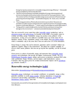 Energy has two key components: renewable energy and energy efficiency." – Renewable 
Energy and Efficiency Partnership (British)[2] 
 "Dynamic harmony between equitable availability of energy-intensive goods and 
services to all people and the preservation of the earth for future generations." And, 
"the solution will lie in finding sustainable energy sources and more efficient means of 
converting and utilizing energy." – Sustainable energy by J. W. Tester, et al., from MIT 
Press. 
 "Any energy generation, efficiency & conservation source where: Resources are 
available to enable massive scaling to become a significant portion of energy generation, 
long term, preferably 100 years.." – Invest, a green technology non-profit organization.[3] 
 "Energy which is replenishable within a human lifetime and causes no long-term 
damage to the environment." – Jamaica Sustainable Development Network[4] 
This sets sustainable energy apart from other renewable energy terminology such as 
alternative energy and green energy, by focusing on the ability of an energy source to 
continue providing energy. Sustainable energy can produce some pollution of the 
environment, as long as it is not sufficient to prohibit heavy use of the source for an 
indefinite amount of time. Sustainable energy is also distinct from low-carbon energy, 
which is sustainable only in the sense that it does not add to the CO2 in the atmosphere. 
Green Energy is energy that can be extracted, generated, and/or consumed without any 
significant negative impact to the environment. The planet has a natural capability to 
recover which means pollution that does not go beyond that capability can still be termed 
green. 
Green power is a subset of renewable energy and represents those renewable energy 
resources and technologies that provide the highest environmental benefit. The U.S. 
Environmental Protection Agency defines green power as electricity produced from solar, 
wind, geothermal, biogas, biomass, and low-impact small hydroelectric sources. 
Customers often buy green power for avoided environmental impacts and its greenhouse 
gas reduction benefits.[5] 
Renewable energy technologies [edit] 
Main articles: Renewable energy and Renewable energy commercialization 
Renewable energy technologies are essential contributors to sustainable energy as they 
generally contribute to world energy security, reducing dependence on fossil fuel 
resources,[6] and providing opportunities for mitigating greenhouse gases.[6] The 
International Energy Agency states that: 
Conceptually, one can define three generations of renewables technologies, reaching back more 
than 100 years . 
 