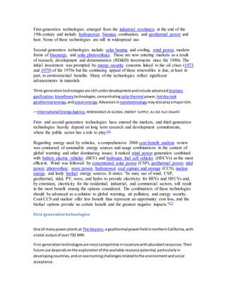First-generation technologies emerged from the industrial revolution at the end of the 
19th century and include hydropower, biomass combustion, and geothermal power and 
heat. Some of these technologies are still in widespread use. 
Second-generation technologies include solar heating and cooling, wind power, modern 
forms of bioenergy, and solar photovoltaics. These are now entering markets as a result 
of research, development and demonstration (RD&D) investments since the 1980s. The 
initial investment was prompted by energy security concerns linked to the oil crises (1973 
and 1979) of the 1970s but the continuing appeal of these renewables is due, at least in 
part, to environmental benefits. Many of the technologies reflect significant 
advancements in materials. 
Third-generation technologies are still under development and include advanced biomass 
gasification, biorefinery technologies, concentrating solar thermal power, hot dry rock 
geothermal energy, and ocean energy. Advances in nanotechnology may also play a major role. 
—International Energy Agency, RENEWABLES IN GLOBAL ENERGY SUPPLY, An IEA Fact Sheet[6] 
First- and second-generation technologies have entered the markets, and third-generation 
technologies heavily depend on long term research and development commitments, 
where the public sector has a role to play.[6] 
Regarding energy used by vehicles, a comprehensive 2008 cost-benefit analysis review 
was conducted of sustainable energy sources and usage combinations in the context of 
global warming and other dominating issues; it ranked wind power generation combined 
with battery electric vehicles (BEV) and hydrogen fuel cell vehicles (HFCVs) as the most 
efficient. Wind was followed by concentrated solar power (CSP), geothermal power, tidal 
power, photovoltaic, wave power, hydropower coal capture and storage (CCS), nuclear 
energy, and lastly biofuel energy sources. It states: "In sum, use of wind, CSP, 
geothermal, tidal, PV, wave, and hydro to provide electricity for BEVs and HFCVs and, 
by extension, electricity for the residential, industrial, and commercial sectors, will result 
in the most benefit among the options considered. The combination of these technologies 
should be advanced as a solution to global warming, air pollution, and energy security. 
Coal-CCS and nuclear offer less benefit thus represent an opportunity cost loss, and the 
biofuel options provide no certain benefit and the greatest negative impacts."[7] 
First-generation technologies 
One of many power plants at The Geysers, a geothermal power field in northern California, with 
a total output of over 750 MW. 
First-generation technologies are most competitive in locations with abundant resources. Their 
future use depends on the exploration of the available resource potential, particularly in 
developing countries, and on overcoming challenges related to the environment and social 
acceptance. 
 