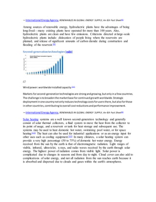 —International Energy Agency, RENEWABLES IN GLOBAL ENERGY SUPPLY, An IEA Fact Sheet[6] 
Among sources of renewable energy, hydroelectric plants have the advantages of being 
long-lived—many existing plants have operated for more than 100 years. Also, 
hydroelectric plants are clean and have few emissions. Criticisms directed at large-scale 
hydroelectric plants include: dislocation of people living where the reservoirs are 
planned, and release of significant amounts of carbon dioxide during construction and 
flooding of the reservoir.[8] 
Second-generation technologies [edit] 
Wind power: worldwide installed capacity [11] 
Markets for second-generation technologies are strong and growing, but only in a few countries. 
The challenge is to broaden the market base for continued growth worldwide. Strategic 
deployment in one country not only reduces technology costs for users there, but also for those 
in other countries, contributing to overall cost reductions and performance improvement. 
—International Energy Agency, RENEWABLES IN GLOBAL ENERGY SUPPLY, An IEA Fact Sheet[6] 
Solar heating systems are a well known second-generation technology and generally 
consist of solar thermal collectors, a fluid system to move the heat from the collector to 
its point of usage, and a reservoir or tank for heat storage and subsequent use. The 
systems may be used to heat domestic hot water, swimming pool water, or for space 
heating.[12] The heat can also be used for industrial applications or as an energy input for 
other uses such as cooling equipment.[13] In many climates, a solar heating system can 
provide a very high percentage (50 to 75%) of domestic hot water energy. Energy 
received from the sun by the earth is that of electromagnetic radiation. Light ranges of 
visible, infrared, ultraviolet, x-rays, and radio waves received by the earth through solar 
energy. The highest power of radiation comes from visible light. Solar power is 
complicated due to changes in seasons and from day to night. Cloud cover can also add to 
complications of solar energy, and not all radiation from the sun reaches earth because it 
is absorbed and dispersed due to clouds and gases within the earth's atmospheres. 
 