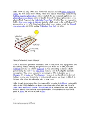 In the 1980s and early 1990s, most photovoltaic modules provided remote-area power 
supply, but from around 1995, industry efforts have focused increasingly on developing 
building integrated photovoltaics and power plants for grid connected applications (see 
photovoltaic power stations article for details). Currently the largest photovoltaic power 
plant in North America is the Nellis Solar Power Plant (15 MW). There is a proposal to 
build a Solar power station in Victoria, Australia, which would be the world's largest PV 
power station, at 154 MW. Other large photovoltaic power stations include the Girassol 
solar power plant (62 MW), and the Waldpolenz Solar Park (40 MW). 
Sketch of a Parabolic Trough Collector 
Some of the second-generation renewables, such as wind power, have high potential and 
have already realised relatively low production costs. At the end of 2008, worldwide 
wind farm capacity was 120,791 megawatts (MW), representing an increase of 28.8 
percent during the year,[21] and wind power produced some 1.3% of global electricity 
consumption. Wind power accounts for approximately 20% of electricity use in 
Denmark, 9% in Spain, and 7% in Germany. However, it may be difficult to site wind 
turbines in some areas for aesthetic or environmental reasons, and it may be difficult to 
integrate wind power into electricity grids in some cases. 
Solar thermal power stations have been successfully operating in California commercially 
since the late 1980s, including the largest solar power plant of any kind, the 350 MW 
Solar Energy Generating Systems. Nevada Solar One is another 64MW plant which has 
recently opened. Other parabolic trough power plants being proposed are two 50MW 
plants in Spain, and a 100MW plant in Israel. 
Information on pump, California 
 